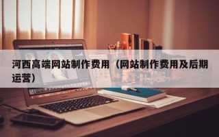 铁岭河西高端网站制作费用（网站制作费用及后期运营）