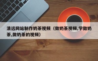 铁岭清远网站制作奶茶视频（做奶茶视频,学做奶茶,做奶茶的视频）