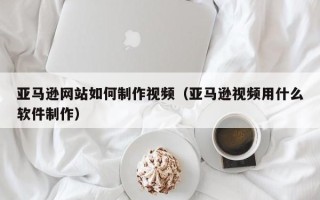 铁岭亚马逊网站如何制作视频（亚马逊视频用什么软件制作）
