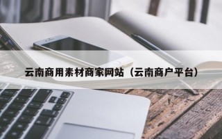 铁岭云南商用素材商家网站（云南商户平台）