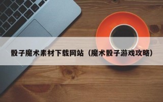 铁岭骰子魔术素材下载网站（魔术骰子游戏攻略）